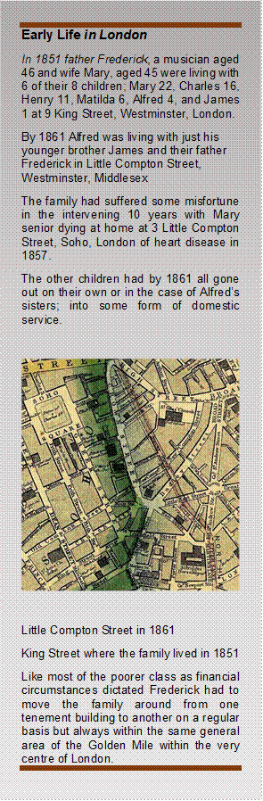 Early Life in London
In 1851 father Frederick, a musician aged 46 and wife Mary, aged 45 were living with 6 of their 8 children; Mary 22, Charles 16, Henry 11, Matilda 6, Alfred 4, and James 1 at 9 King Street, Westminster, London.
By 1861 Alfred was living with just his younger brother James and their father Frederick in Little Compton Street, Westminster, Middlesex 
The family had suffered some misfortune in the intervening 10 years with Mary senior dying at home at 3 Little Compton Street, Soho, London of heart disease in 1857.
The other children had by 1861 all gone out on their own or in the case of Alfreds sisters; into some form of domestic service.

 

Little Compton Street in 1861 
King Street where the family lived in 1851 
Like most of the poorer class as financial circumstances dictated Frederick had to move the family around from one tenement building to another on a regular basis but always within the same general area of the Golden Mile within the very centre of London.
 - Description: Narrow horizontal