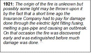 1921: The origin of the fire is unknown but possibly some light may be thrown upon it by the fact that a short time ago the Insurance Company had to pay for damage done through the electric light fitting fusing, melting a gas-pipe and causing an outbreak. On that occasion the fire was discovered early and was extinguished before much damage was done. 7.