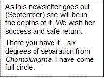 As this newsletter goes out (September) she will be in the depths of it. We wish her success and safe return. 
There you have itsix degrees of separation from Chomolungma. I have come full circle. 


